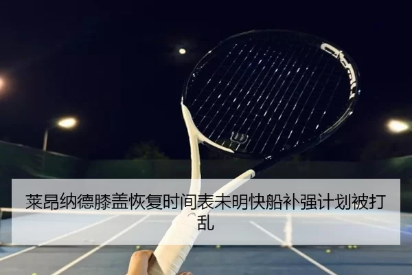 莱昂纳德膝盖恢复时间表未明快船补强计划被打乱