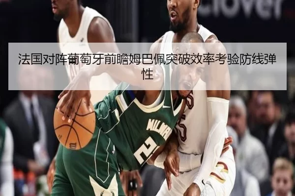 法国对阵葡萄牙前瞻姆巴佩突破效率考验防线弹性